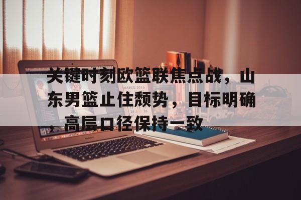 开云-关键时刻欧篮联焦点战，山东男篮止住颓势，目标明确，高层口径保持一致的简单介绍